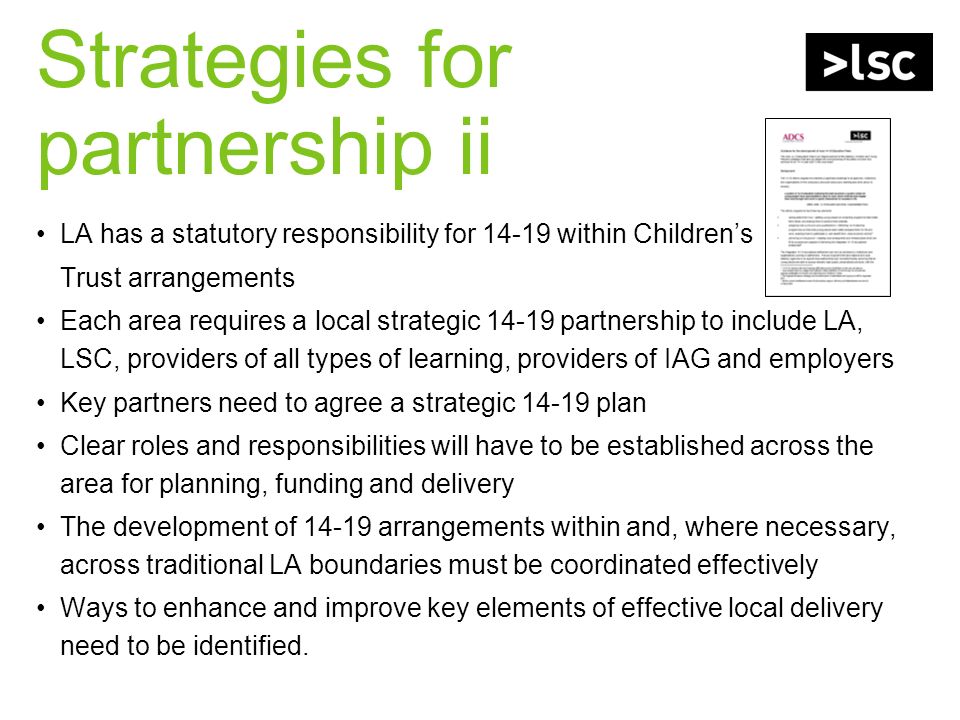 Strategies for partnership ii LA has a statutory responsibility for within Childrens Trust arrangements Each area requires a local strategic partnership to include LA, LSC, providers of all types of learning, providers of IAG and employers Key partners need to agree a strategic plan Clear roles and responsibilities will have to be established across the area for planning, funding and delivery The development of arrangements within and, where necessary, across traditional LA boundaries must be coordinated effectively Ways to enhance and improve key elements of effective local delivery need to be identified.
