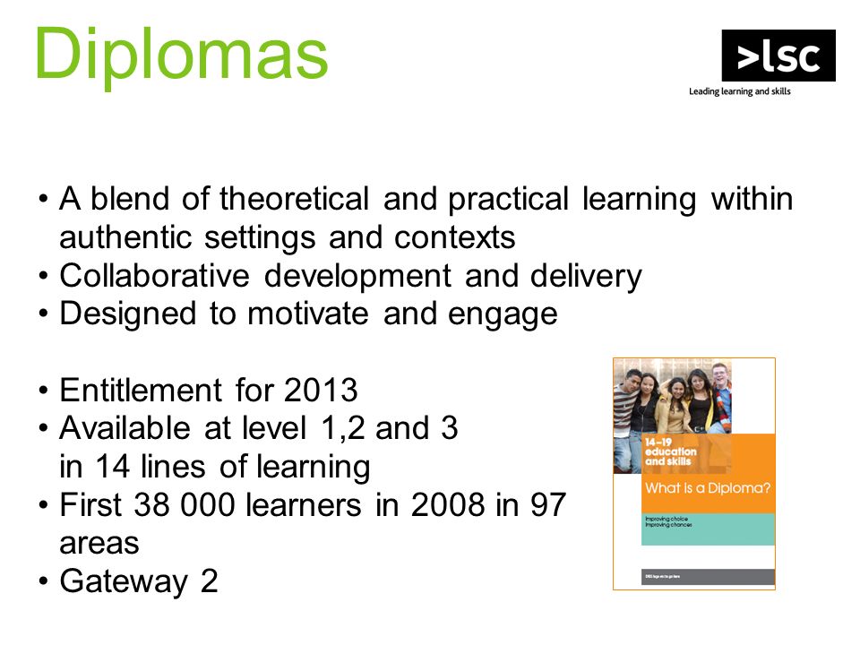Diplomas A blend of theoretical and practical learning within authentic settings and contexts Collaborative development and delivery Designed to motivate and engage Entitlement for 2013 Available at level 1,2 and 3 in 14 lines of learning First learners in 2008 in 97 areas Gateway 2