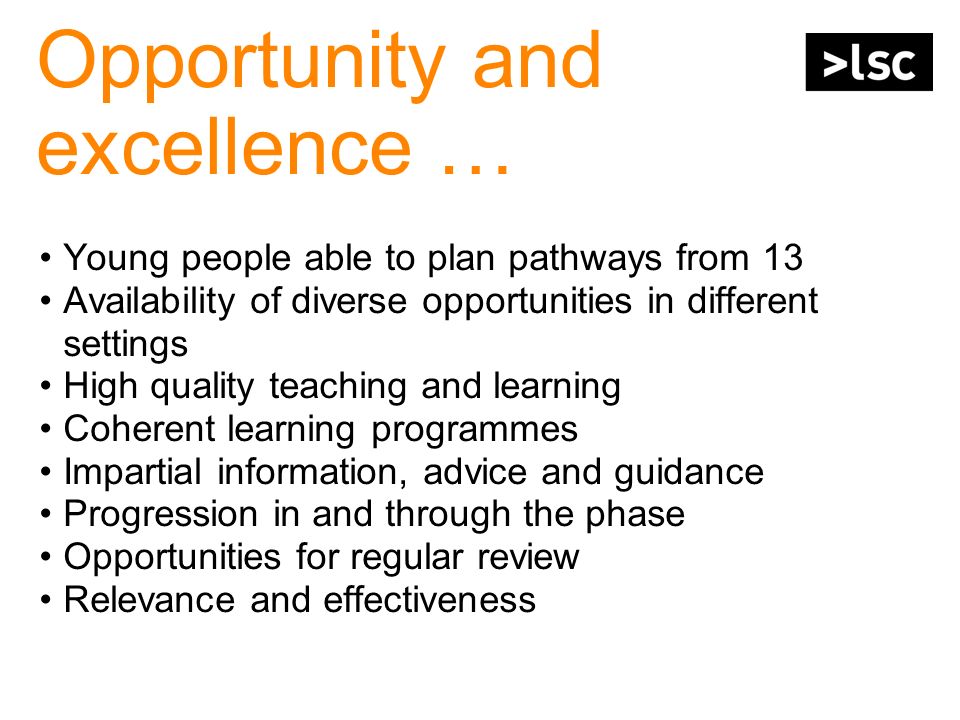 Opportunity and excellence … Young people able to plan pathways from 13 Availability of diverse opportunities in different settings High quality teaching and learning Coherent learning programmes Impartial information, advice and guidance Progression in and through the phase Opportunities for regular review Relevance and effectiveness