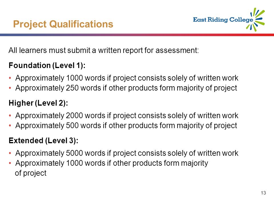 13 All learners must submit a written report for assessment: Foundation (Level 1): Approximately 1000 words if project consists solely of written work Approximately 250 words if other products form majority of project Higher (Level 2): Approximately 2000 words if project consists solely of written work Approximately 500 words if other products form majority of project Extended (Level 3): Approximately 5000 words if project consists solely of written work Approximately 1000 words if other products form majority of project Project Qualifications