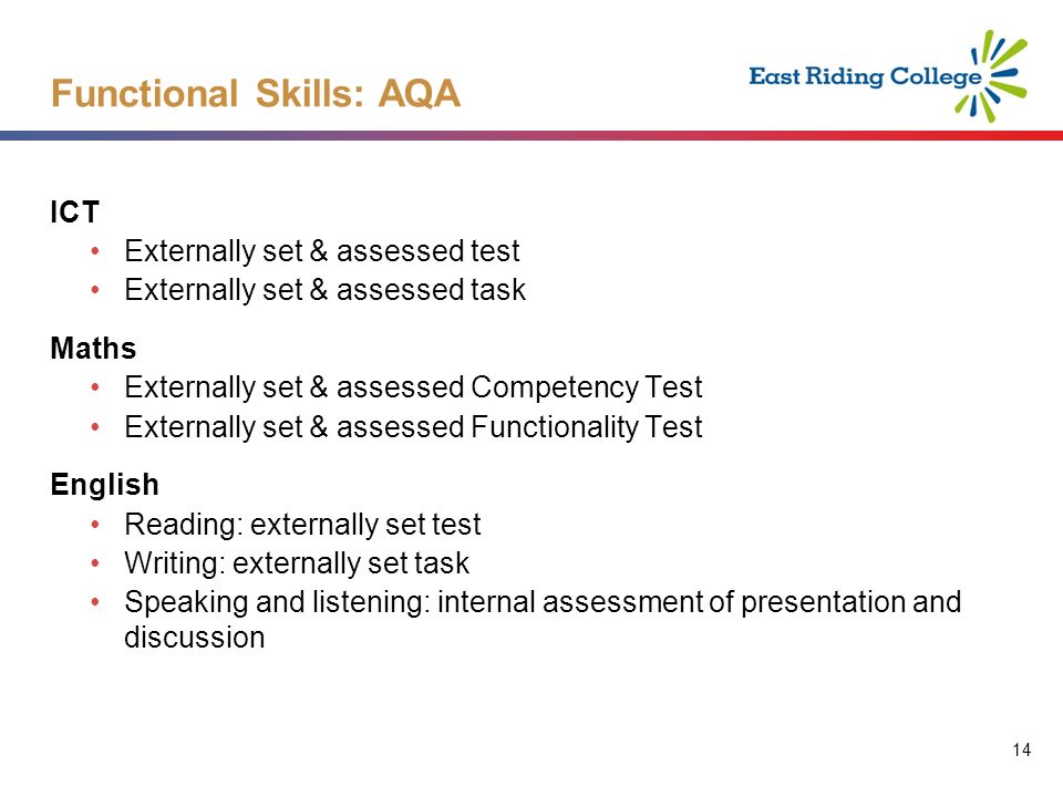 14 ICT Externally set & assessed test Externally set & assessed task Maths Externally set & assessed Competency Test Externally set & assessed Functionality Test English Reading: externally set test Writing: externally set task Speaking and listening: internal assessment of presentation and discussion Functional Skills: AQA