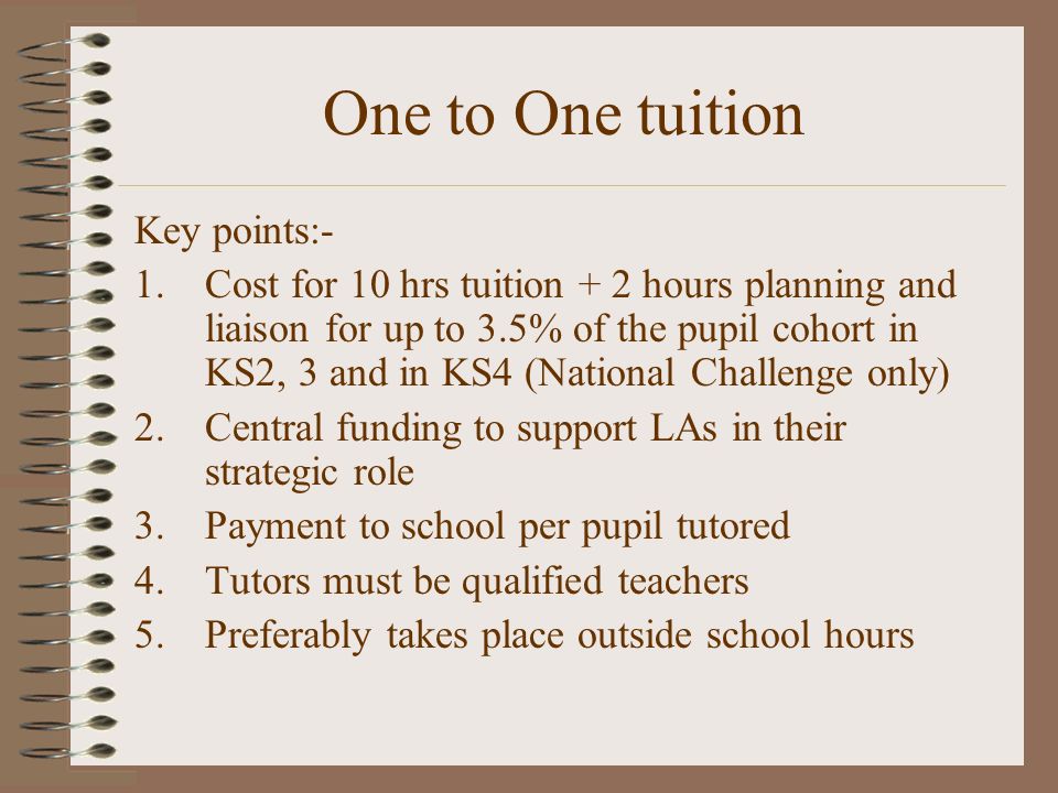One to One tuition Key points:- 1.Cost for 10 hrs tuition + 2 hours planning and liaison for up to 3.5% of the pupil cohort in KS2, 3 and in KS4 (National Challenge only) 2.Central funding to support LAs in their strategic role 3.Payment to school per pupil tutored 4.Tutors must be qualified teachers 5.Preferably takes place outside school hours