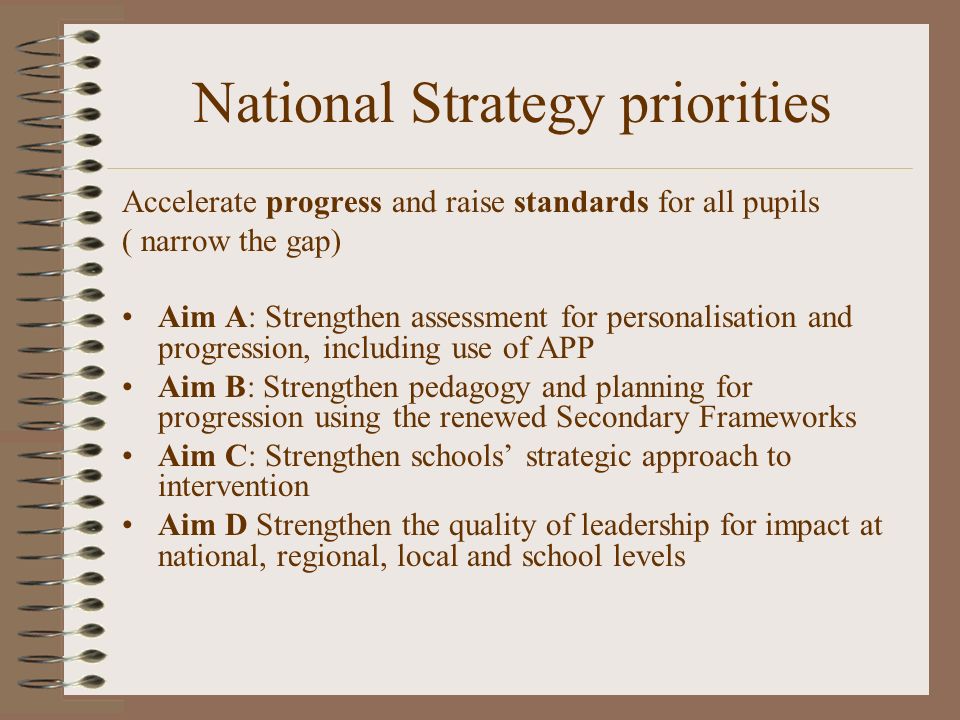 National Strategy priorities Accelerate progress and raise standards for all pupils ( narrow the gap) Aim A: Strengthen assessment for personalisation and progression, including use of APP Aim B: Strengthen pedagogy and planning for progression using the renewed Secondary Frameworks Aim C: Strengthen schools strategic approach to intervention Aim D Strengthen the quality of leadership for impact at national, regional, local and school levels