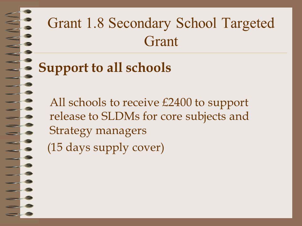 Grant 1.8 Secondary School Targeted Grant Support to all schools All schools to receive £2400 to support release to SLDMs for core subjects and Strategy managers (15 days supply cover)