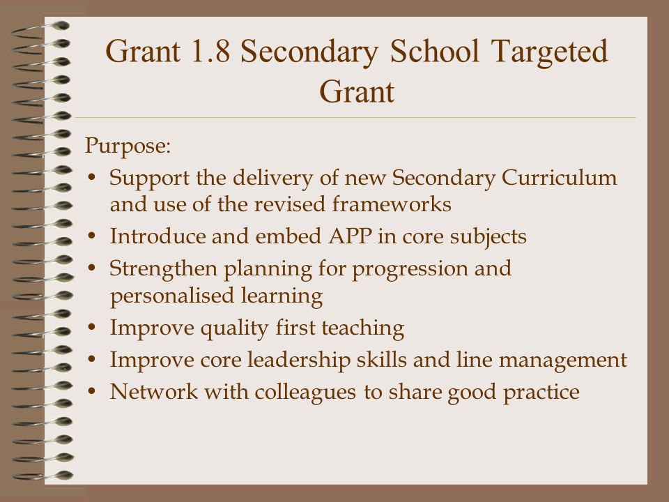 Grant 1.8 Secondary School Targeted Grant Purpose: Support the delivery of new Secondary Curriculum and use of the revised frameworks Introduce and embed APP in core subjects Strengthen planning for progression and personalised learning Improve quality first teaching Improve core leadership skills and line management Network with colleagues to share good practice