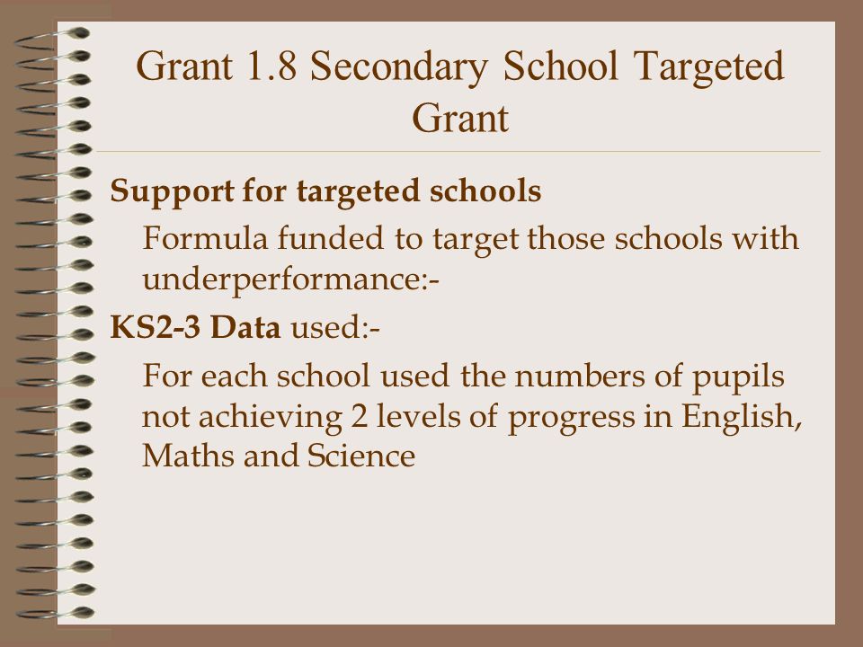 Grant 1.8 Secondary School Targeted Grant Support for targeted schools Formula funded to target those schools with underperformance:- KS2-3 Data used:- For each school used the numbers of pupils not achieving 2 levels of progress in English, Maths and Science
