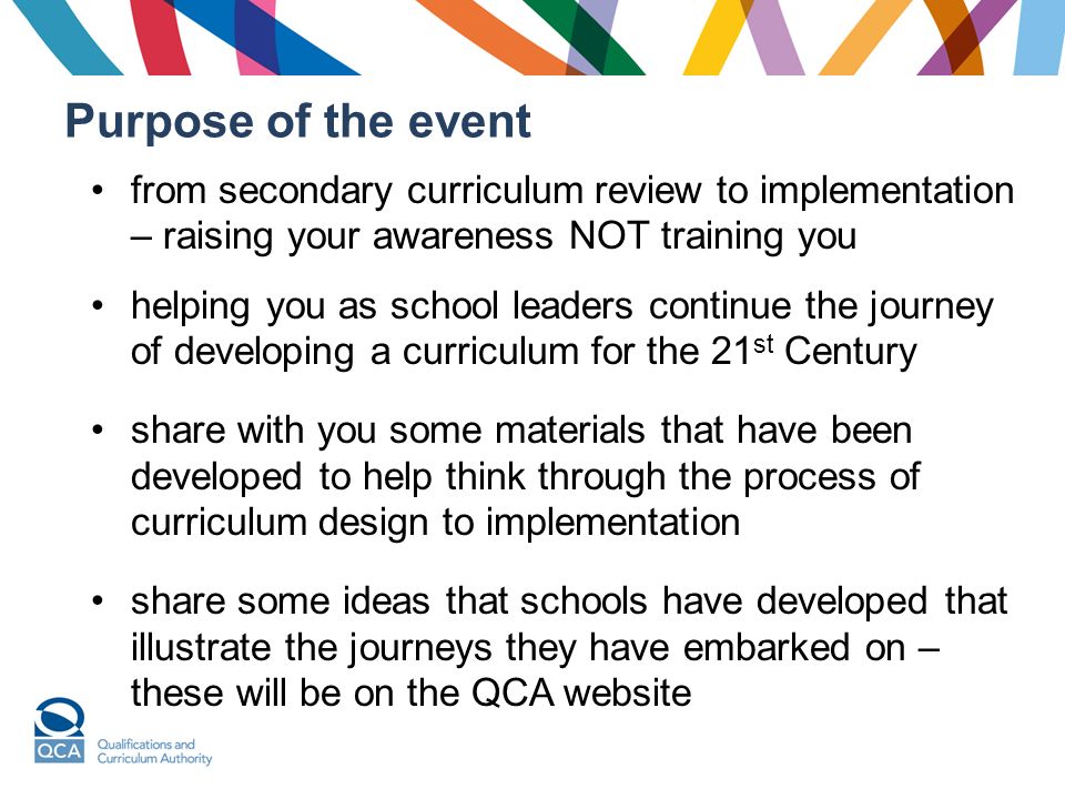 Purpose of the event from secondary curriculum review to implementation – raising your awareness NOT training you helping you as school leaders continue the journey of developing a curriculum for the 21 st Century share with you some materials that have been developed to help think through the process of curriculum design to implementation share some ideas that schools have developed that illustrate the journeys they have embarked on – these will be on the QCA website