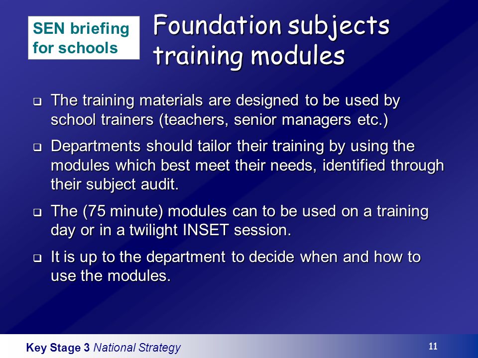 Key Stage 3 National Strategy 11 Foundation subjects training modules The training materials are designed to be used by school trainers (teachers, senior managers etc.) The training materials are designed to be used by school trainers (teachers, senior managers etc.) Departments should tailor their training by using the modules which best meet their needs, identified through their subject audit.