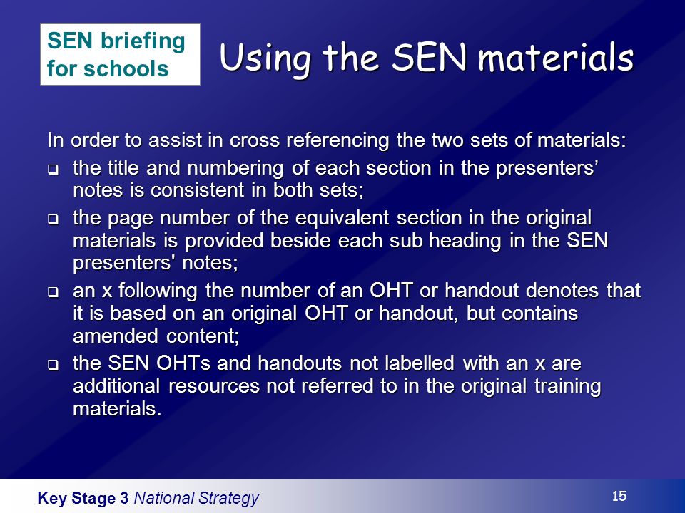Key Stage 3 National Strategy 15 Using the SEN materials In order to assist in cross referencing the two sets of materials: the title and numbering of each section in the presenters notes is consistent in both sets; the title and numbering of each section in the presenters notes is consistent in both sets; the page number of the equivalent section in the original materials is provided beside each sub heading in the SEN presenters notes; the page number of the equivalent section in the original materials is provided beside each sub heading in the SEN presenters notes; an x following the number of an OHT or handout denotes that it is based on an original OHT or handout, but contains amended content; an x following the number of an OHT or handout denotes that it is based on an original OHT or handout, but contains amended content; the SEN OHTs and handouts not labelled with an x are additional resources not referred to in the original training materials.