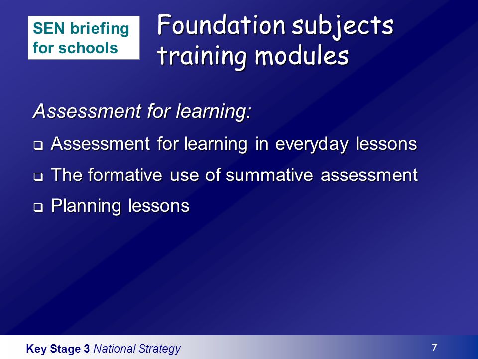 Key Stage 3 National Strategy 7 Foundation subjects training modules Assessment for learning: Assessment for learning in everyday lessons Assessment for learning in everyday lessons The formative use of summative assessment The formative use of summative assessment Planning lessons Planning lessons SEN briefing for schools