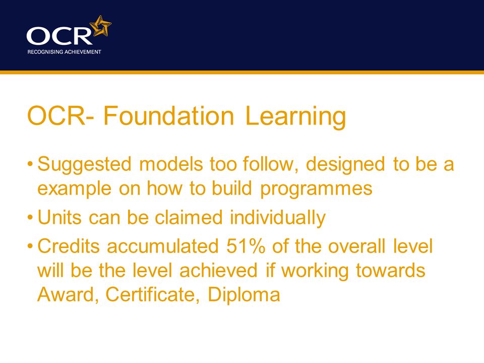 OCR- Foundation Learning Suggested models too follow, designed to be a example on how to build programmes Units can be claimed individually Credits accumulated 51% of the overall level will be the level achieved if working towards Award, Certificate, Diploma