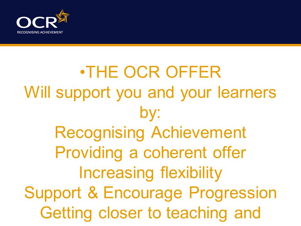 THE OCR OFFER Will support you and your learners by: Recognising Achievement Providing a coherent offer Increasing flexibility Support & Encourage Progression Getting closer to teaching and learning