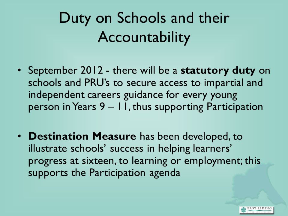Duty on Schools and their Accountability September there will be a statutory duty on schools and PRUs to secure access to impartial and independent careers guidance for every young person in Years 9 – 11, thus supporting Participation Destination Measure has been developed, to illustrate schools success in helping learners progress at sixteen, to learning or employment; this supports the Participation agenda