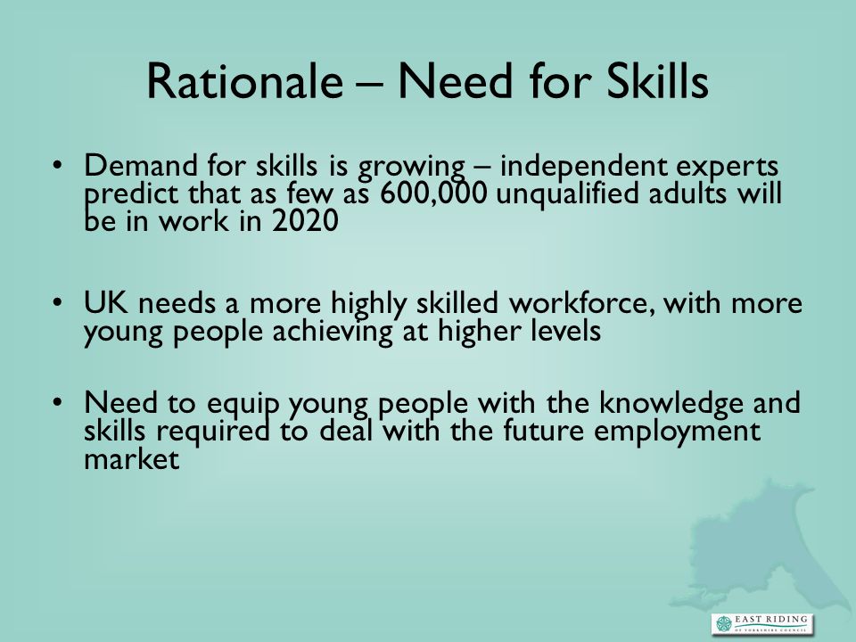 Rationale – Need for Skills Demand for skills is growing – independent experts predict that as few as 600,000 unqualified adults will be in work in 2020 UK needs a more highly skilled workforce, with more young people achieving at higher levels Need to equip young people with the knowledge and skills required to deal with the future employment market