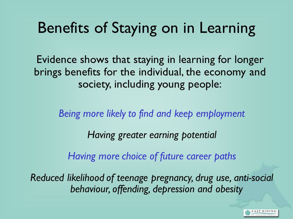 Benefits of Staying on in Learning Evidence shows that staying in learning for longer brings benefits for the individual, the economy and society, including young people: Being more likely to find and keep employment Having greater earning potential Having more choice of future career paths Reduced likelihood of teenage pregnancy, drug use, anti-social behaviour, offending, depression and obesity