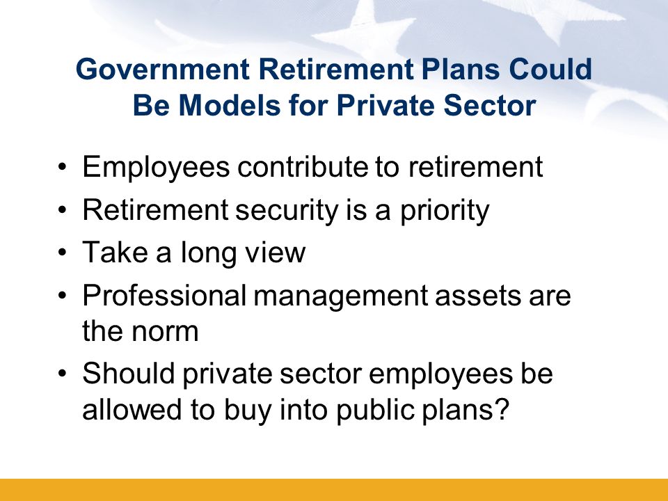 Government Retirement Plans Could Be Models for Private Sector Employees contribute to retirement Retirement security is a priority Take a long view Professional management assets are the norm Should private sector employees be allowed to buy into public plans