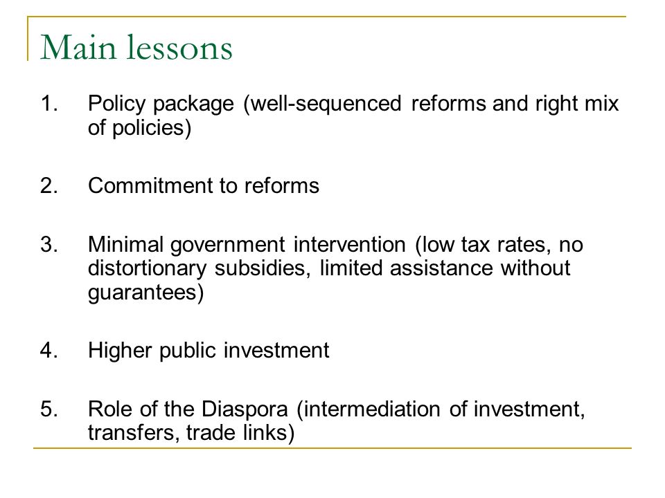 Main lessons 1.Policy package (well-sequenced reforms and right mix of policies) 2.Commitment to reforms 3.Minimal government intervention (low tax rates, no distortionary subsidies, limited assistance without guarantees) 4.Higher public investment 5.Role of the Diaspora (intermediation of investment, transfers, trade links)