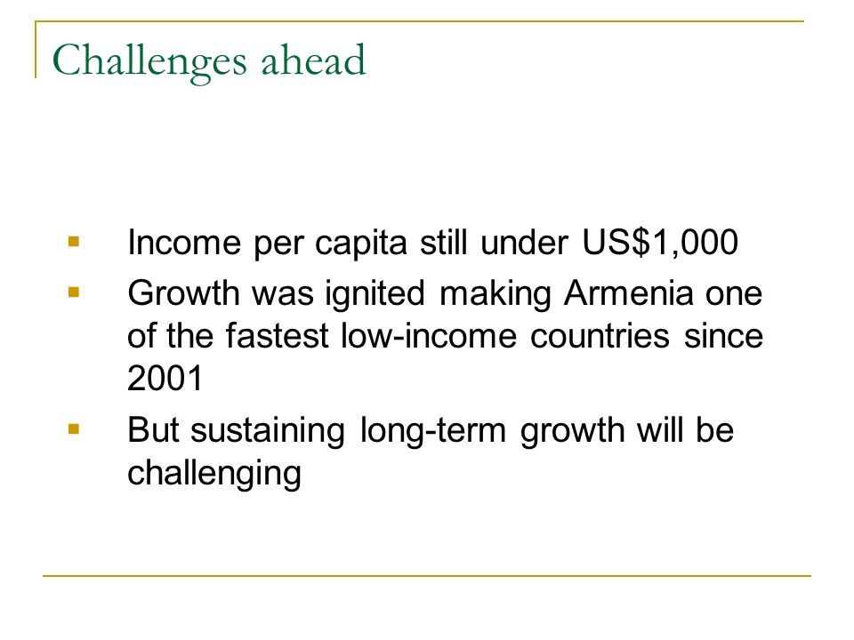 Challenges ahead Income per capita still under US$1,000 Growth was ignited making Armenia one of the fastest low-income countries since 2001 But sustaining long-term growth will be challenging