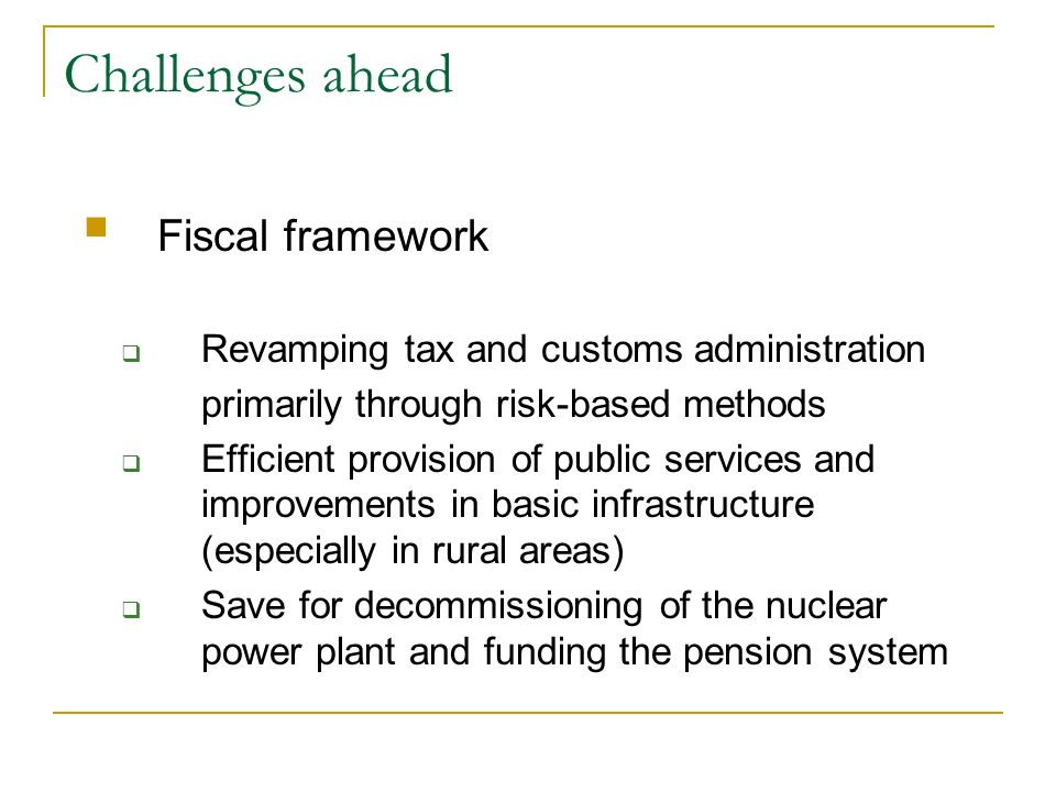 Challenges ahead Fiscal framework Revamping tax and customs administration primarily through risk-based methods Efficient provision of public services and improvements in basic infrastructure (especially in rural areas) Save for decommissioning of the nuclear power plant and funding the pension system