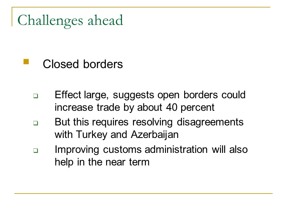Challenges ahead Closed borders Effect large, suggests open borders could increase trade by about 40 percent But this requires resolving disagreements with Turkey and Azerbaijan Improving customs administration will also help in the near term