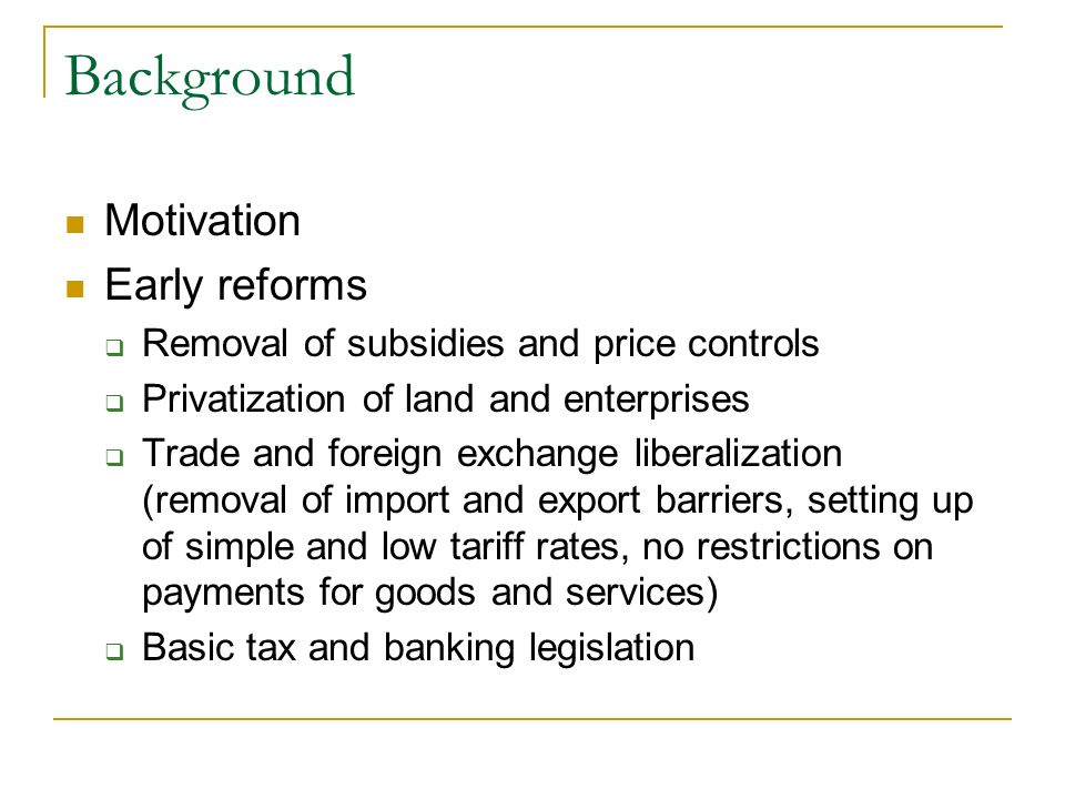 Background Motivation Early reforms Removal of subsidies and price controls Privatization of land and enterprises Trade and foreign exchange liberalization (removal of import and export barriers, setting up of simple and low tariff rates, no restrictions on payments for goods and services) Basic tax and banking legislation