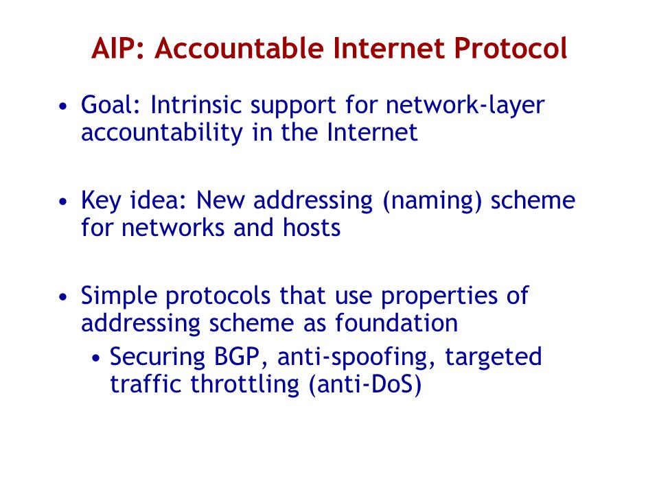 AIP: Accountable Internet Protocol Goal: Intrinsic support for network-layer accountability in the Internet Key idea: New addressing (naming) scheme for networks and hosts Simple protocols that use properties of addressing scheme as foundation Securing BGP, anti-spoofing, targeted traffic throttling (anti-DoS)