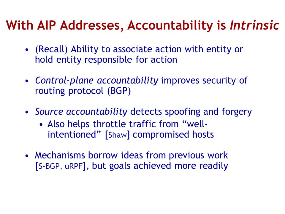 With AIP Addresses, Accountability is Intrinsic (Recall) Ability to associate action with entity or hold entity responsible for action Control-plane accountability improves security of routing protocol (BGP) Source accountability detects spoofing and forgery Also helps throttle traffic from well- intentioned [ Shaw ] compromised hosts Mechanisms borrow ideas from previous work [ S-BGP, uRPF ], but goals achieved more readily