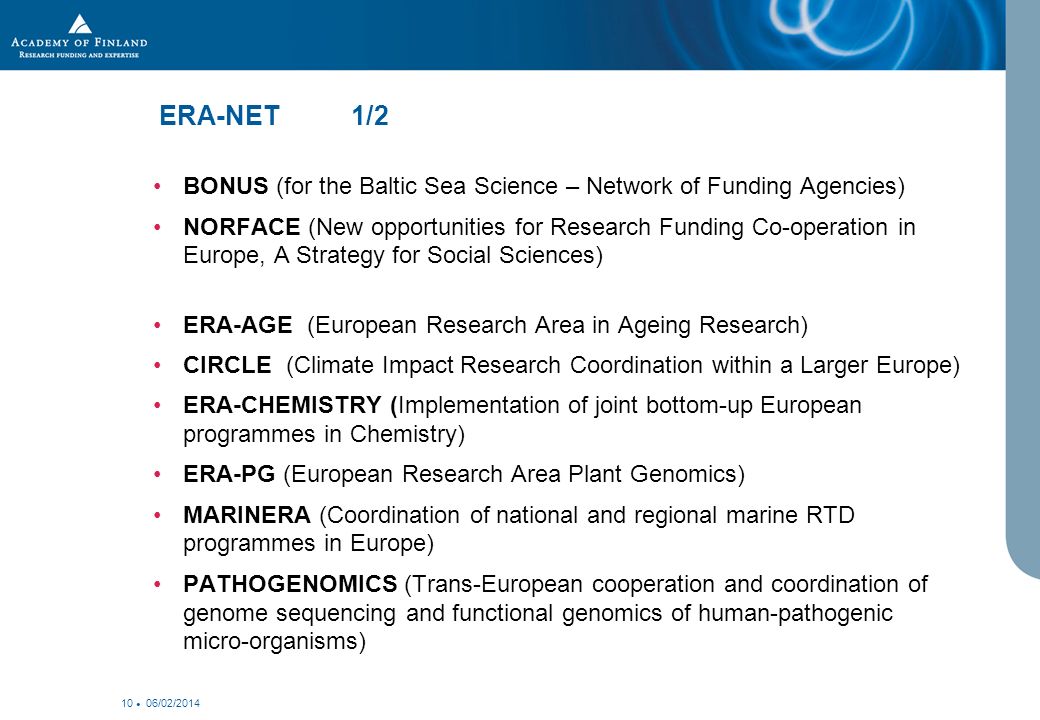 06/02/ ERA-NET 1/2 BONUS (for the Baltic Sea Science – Network of Funding Agencies) NORFACE (New opportunities for Research Funding Co-operation in Europe, A Strategy for Social Sciences) ERA-AGE (European Research Area in Ageing Research) CIRCLE (Climate Impact Research Coordination within a Larger Europe) ERA-CHEMISTRY (Implementation of joint bottom-up European programmes in Chemistry) ERA-PG (European Research Area Plant Genomics) MARINERA (Coordination of national and regional marine RTD programmes in Europe) PATHOGENOMICS (Trans-European cooperation and coordination of genome sequencing and functional genomics of human-pathogenic micro-organisms)