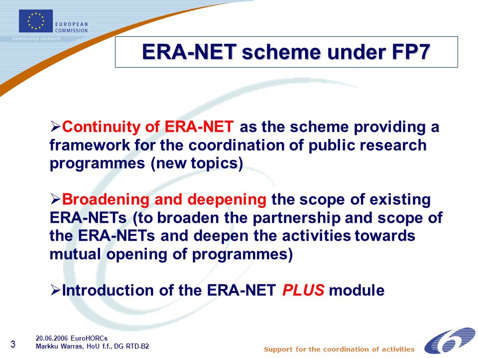 Support for the coordination of activities 3 Continuity of ERA-NET as the scheme providing a framework for the coordination of public research programmes (new topics) Broadening and deepening the scope of existing ERA-NETs (to broaden the partnership and scope of the ERA-NETs and deepen the activities towards mutual opening of programmes) Introduction of the ERA-NET PLUS module ERA-NET scheme under FP EuroHORCs Markku Warras, HoU f.f., DG RTD-B2