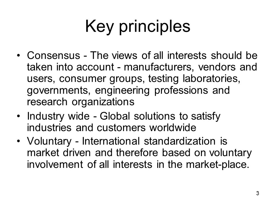 3 Key principles Consensus - The views of all interests should be taken into account - manufacturers, vendors and users, consumer groups, testing laboratories, governments, engineering professions and research organizations Industry wide - Global solutions to satisfy industries and customers worldwide Voluntary - International standardization is market driven and therefore based on voluntary involvement of all interests in the market-place.