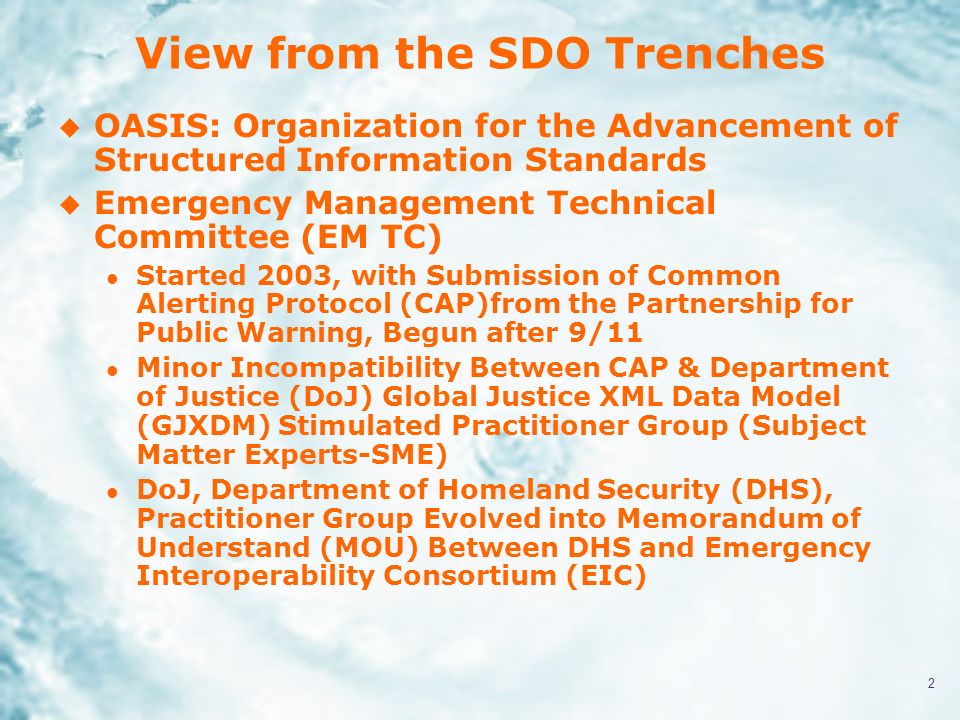 2 View from the SDO Trenches u OASIS: Organization for the Advancement of Structured Information Standards u Emergency Management Technical Committee (EM TC) l Started 2003, with Submission of Common Alerting Protocol (CAP)from the Partnership for Public Warning, Begun after 9/11 l Minor Incompatibility Between CAP & Department of Justice (DoJ) Global Justice XML Data Model (GJXDM) Stimulated Practitioner Group (Subject Matter Experts-SME) l DoJ, Department of Homeland Security (DHS), Practitioner Group Evolved into Memorandum of Understand (MOU) Between DHS and Emergency Interoperability Consortium (EIC)