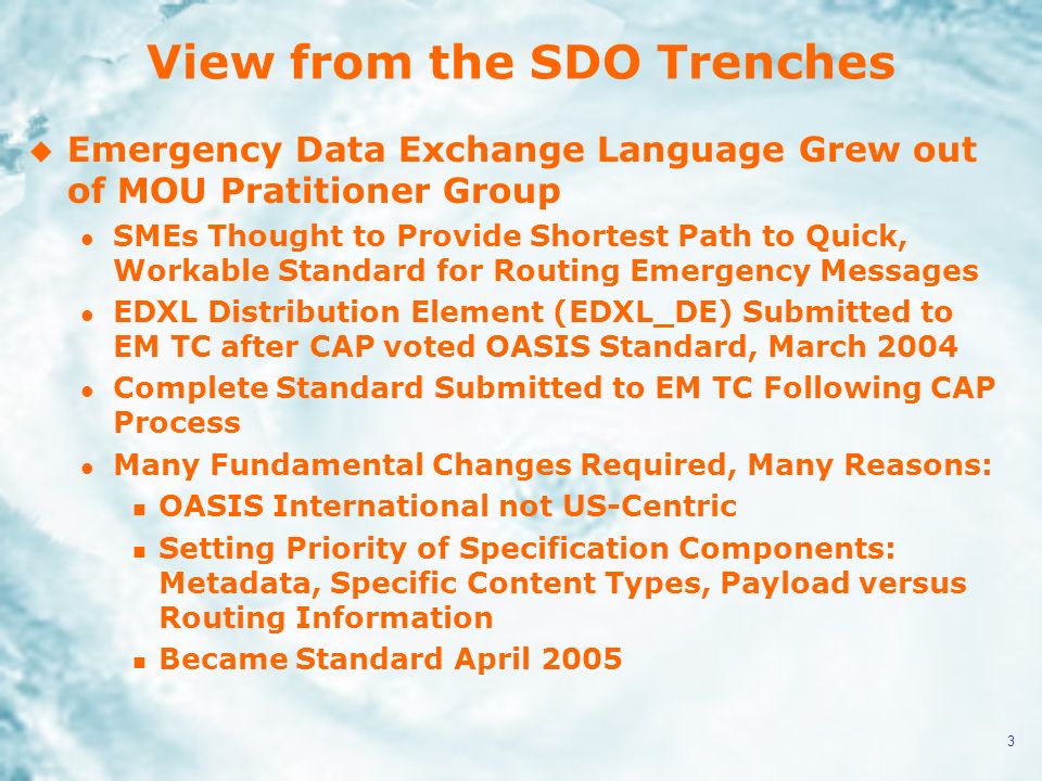 3 View from the SDO Trenches u Emergency Data Exchange Language Grew out of MOU Pratitioner Group l SMEs Thought to Provide Shortest Path to Quick, Workable Standard for Routing Emergency Messages l EDXL Distribution Element (EDXL_DE) Submitted to EM TC after CAP voted OASIS Standard, March 2004 l Complete Standard Submitted to EM TC Following CAP Process l Many Fundamental Changes Required, Many Reasons: n OASIS International not US-Centric n Setting Priority of Specification Components: Metadata, Specific Content Types, Payload versus Routing Information n Became Standard April 2005