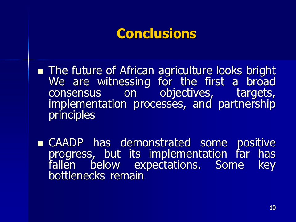 10 Conclusions The future of African agriculture looks bright We are witnessing for the first a broad consensus on objectives, targets, implementation processes, and partnership principles The future of African agriculture looks bright We are witnessing for the first a broad consensus on objectives, targets, implementation processes, and partnership principles CAADP has demonstrated some positive progress, but its implementation far has fallen below expectations.