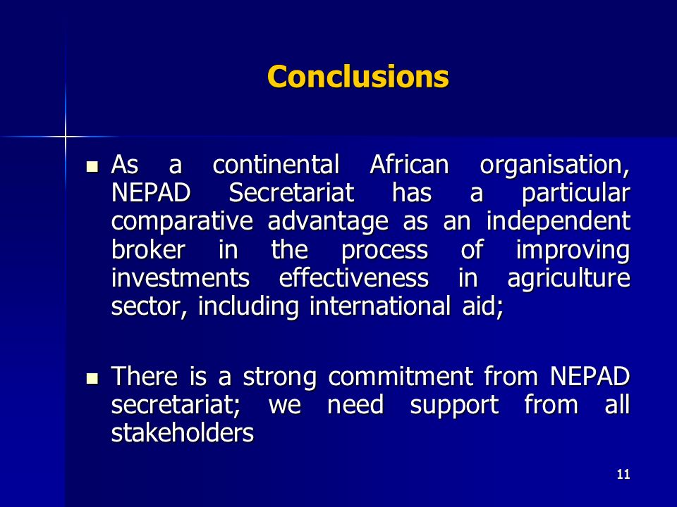 11 Conclusions As a continental African organisation, NEPAD Secretariat has a particular comparative advantage as an independent broker in the process of improving investments effectiveness in agriculture sector, including international aid; As a continental African organisation, NEPAD Secretariat has a particular comparative advantage as an independent broker in the process of improving investments effectiveness in agriculture sector, including international aid; There is a strong commitment from NEPAD secretariat; we need support from all stakeholders There is a strong commitment from NEPAD secretariat; we need support from all stakeholders