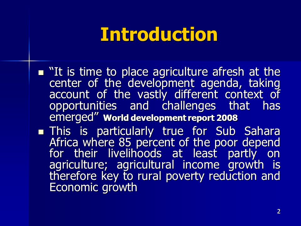 2 Introduction It is time to place agriculture afresh at the center of the development agenda, taking account of the vastly different context of opportunities and challenges that has emerged World development report 2008 It is time to place agriculture afresh at the center of the development agenda, taking account of the vastly different context of opportunities and challenges that has emerged World development report 2008 This is particularly true for Sub Sahara Africa where 85 percent of the poor depend for their livelihoods at least partly on agriculture; agricultural income growth is therefore key to rural poverty reduction and Economic growth This is particularly true for Sub Sahara Africa where 85 percent of the poor depend for their livelihoods at least partly on agriculture; agricultural income growth is therefore key to rural poverty reduction and Economic growth