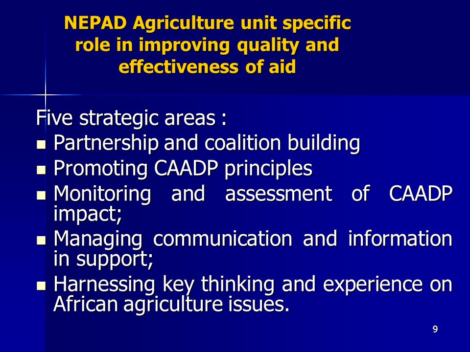 9 NEPAD Agriculture unit specific role in improving quality and effectiveness of aid Five strategic areas : Partnership and coalition building Partnership and coalition building Promoting CAADP principles Promoting CAADP principles Monitoring and assessment of CAADP impact; Monitoring and assessment of CAADP impact; Managing communication and information in support; Managing communication and information in support; Harnessing key thinking and experience on African agriculture issues.