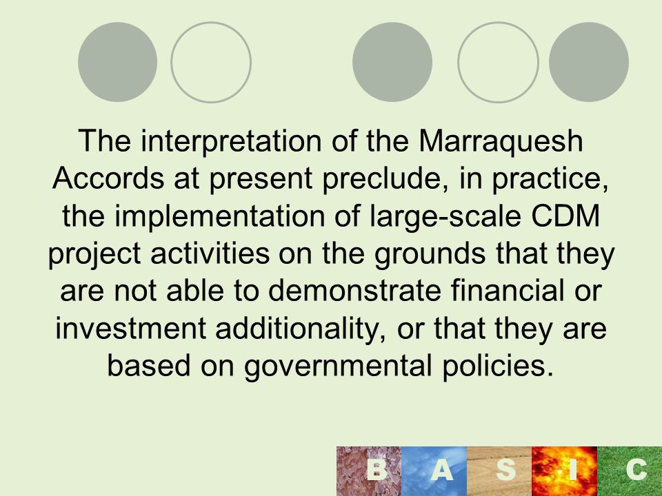 The interpretation of the Marraquesh Accords at present preclude, in practice, the implementation of large-scale CDM project activities on the grounds that they are not able to demonstrate financial or investment additionality, or that they are based on governmental policies.