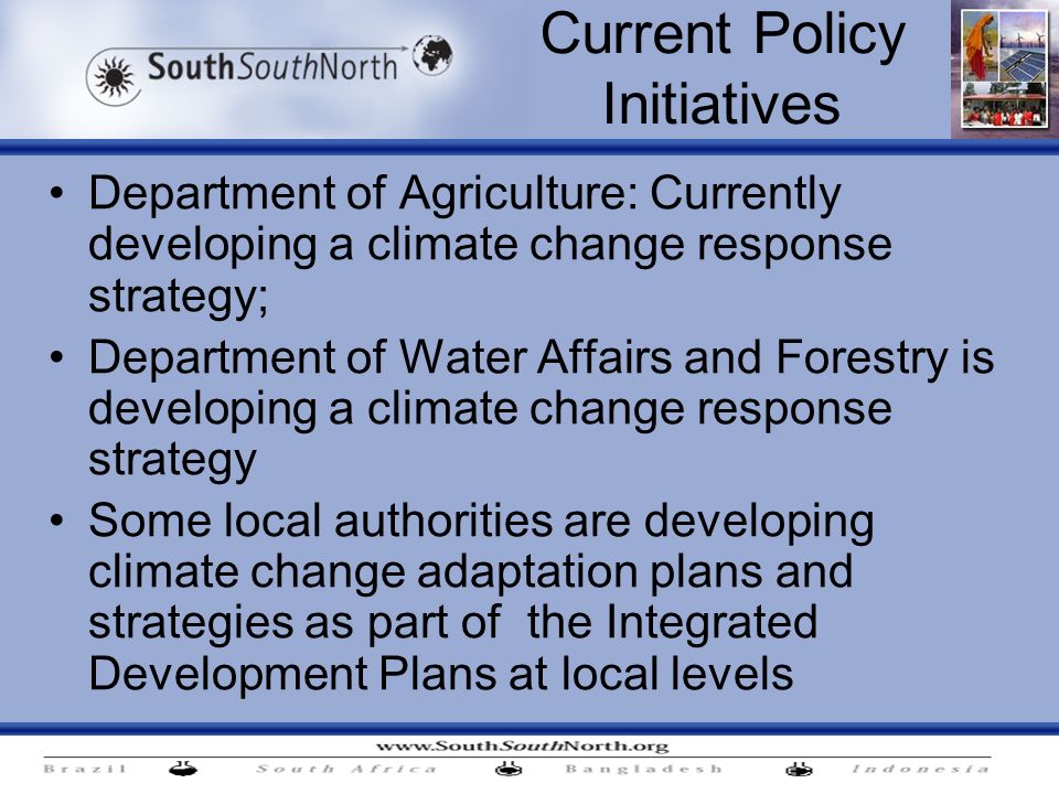 Current Policy Initiatives Department of Agriculture: Currently developing a climate change response strategy; Department of Water Affairs and Forestry is developing a climate change response strategy Some local authorities are developing climate change adaptation plans and strategies as part of the Integrated Development Plans at local levels