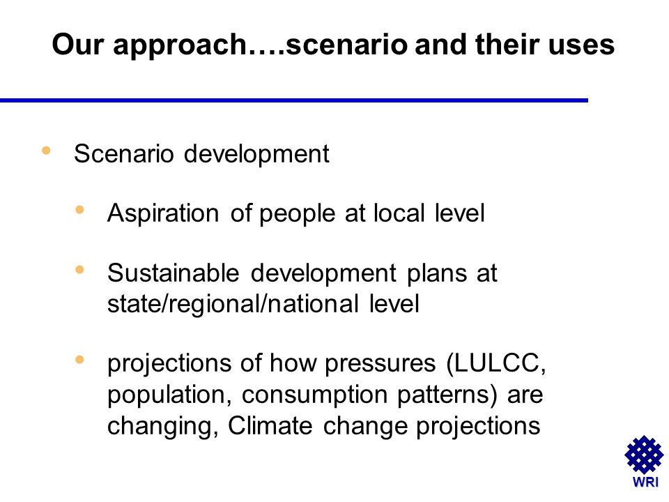 WRI Scenario development Aspiration of people at local level Sustainable development plans at state/regional/national level projections of how pressures (LULCC, population, consumption patterns) are changing, Climate change projections Our approach….scenario and their uses