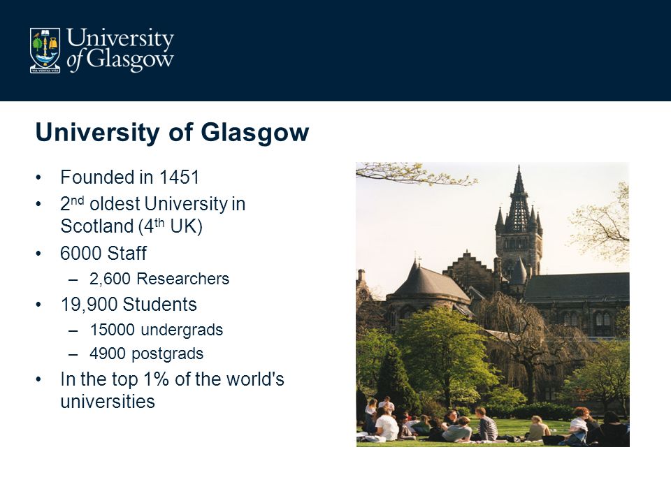 University of Glasgow Founded in nd oldest University in Scotland (4 th UK) 6000 Staff –2,600 Researchers 19,900 Students –15000 undergrads –4900 postgrads In the top 1% of the world s universities