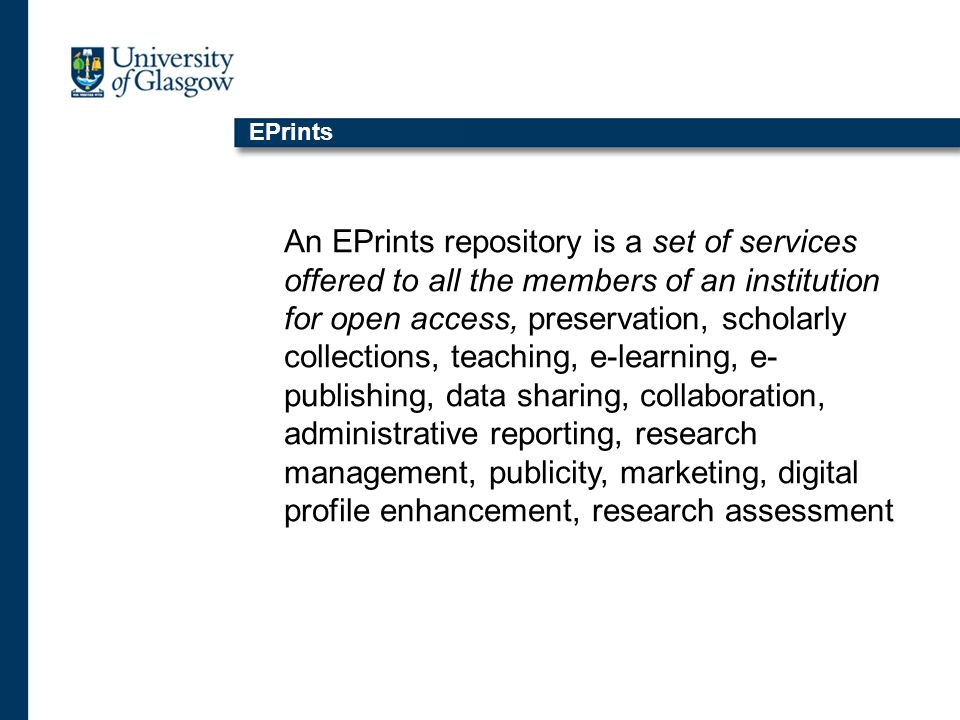 EPrints An EPrints repository is a set of services offered to all the members of an institution for open access, preservation, scholarly collections, teaching, e-learning, e- publishing, data sharing, collaboration, administrative reporting, research management, publicity, marketing, digital profile enhancement, research assessment