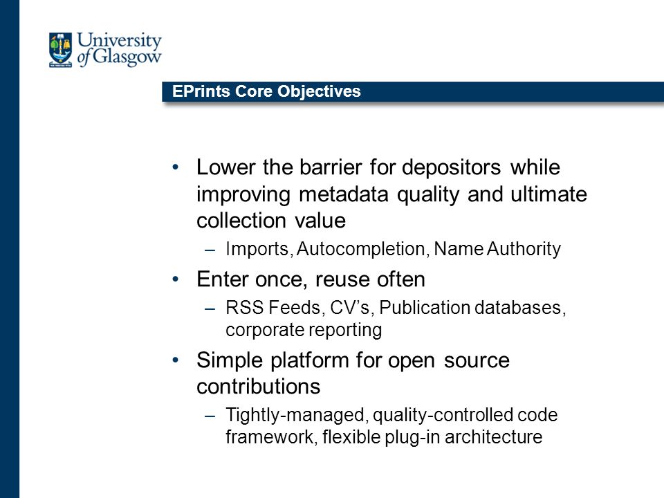 EPrints Core Objectives Lower the barrier for depositors while improving metadata quality and ultimate collection value –Imports, Autocompletion, Name Authority Enter once, reuse often –RSS Feeds, CVs, Publication databases, corporate reporting Simple platform for open source contributions –Tightly-managed, quality-controlled code framework, flexible plug-in architecture