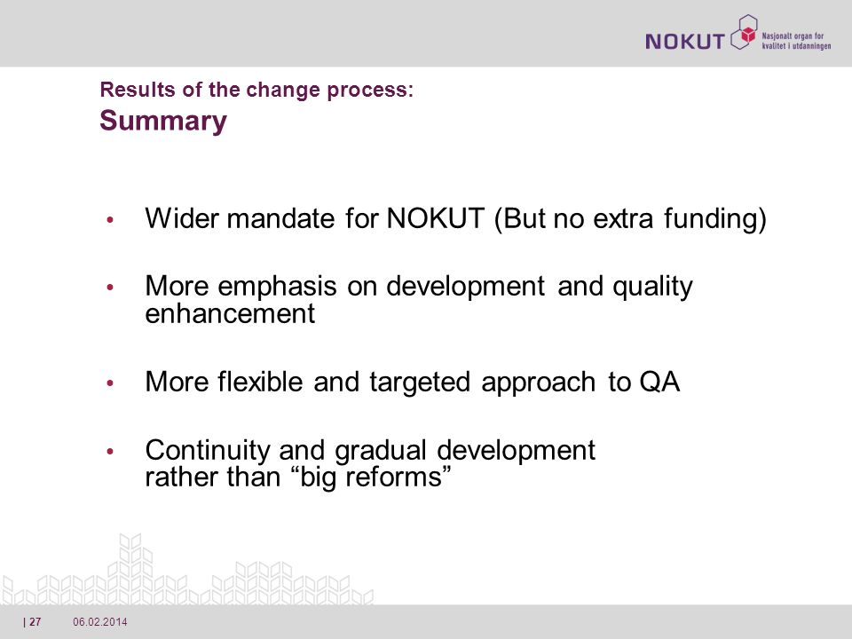 | 27 Results of the change process: Summary Wider mandate for NOKUT (But no extra funding) More emphasis on development and quality enhancement More flexible and targeted approach to QA Continuity and gradual development rather than big reforms