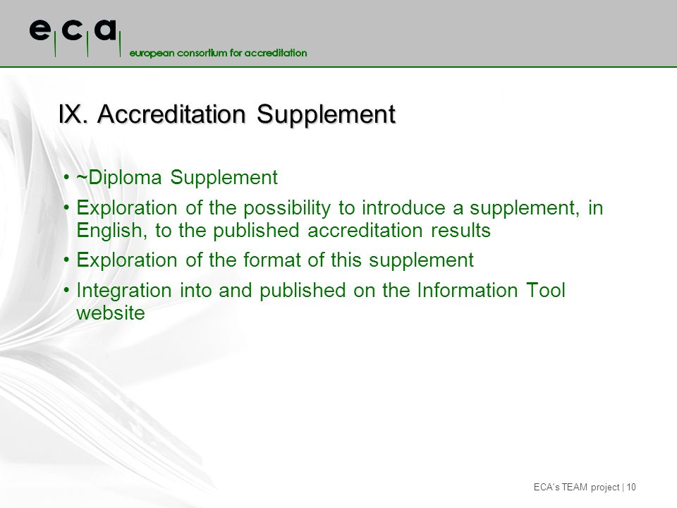 ECA s TEAM project | 10 IX.Accreditation Supplement ~Diploma Supplement Exploration of the possibility to introduce a supplement, in English, to the published accreditation results Exploration of the format of this supplement Integration into and published on the Information Tool website