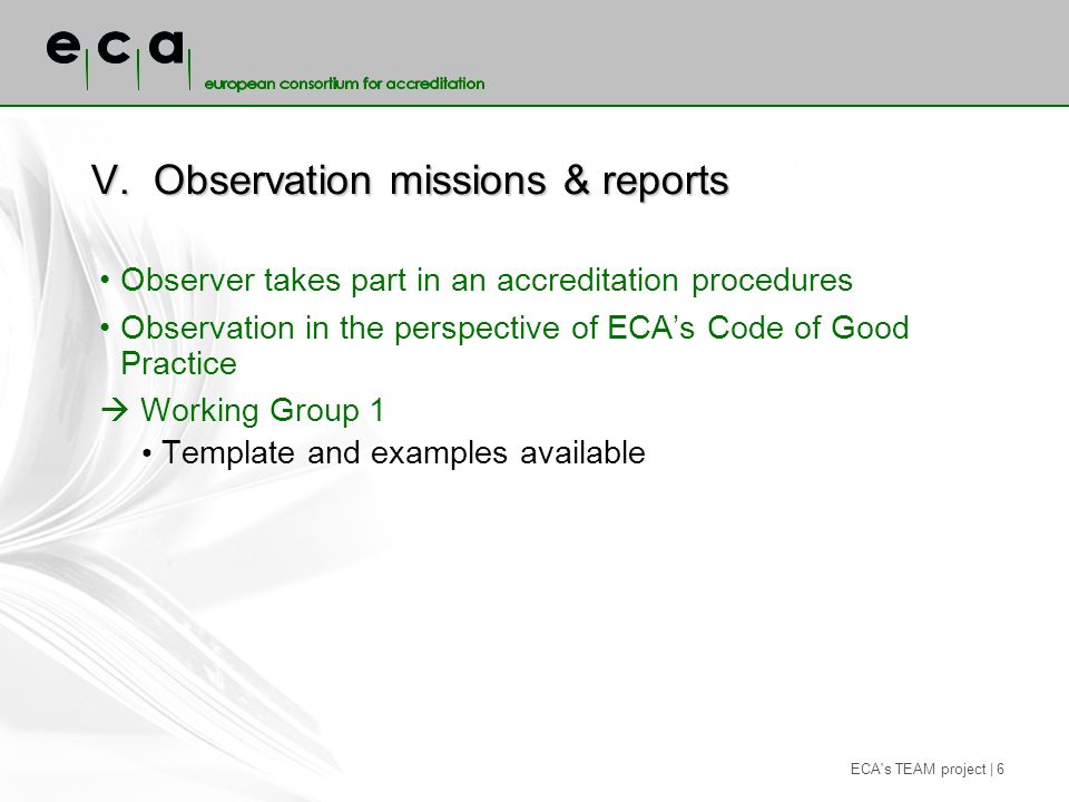 ECA s TEAM project | 6 V.Observation missions & reports Observer takes part in an accreditation procedures Observation in the perspective of ECAs Code of Good Practice Working Group 1 Template and examples available