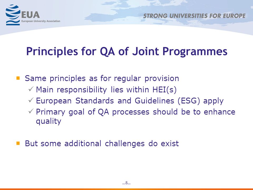 …8… Principles for QA of Joint Programmes Same principles as for regular provision Main responsibility lies within HEI(s) European Standards and Guidelines (ESG) apply Primary goal of QA processes should be to enhance quality But some additional challenges do exist