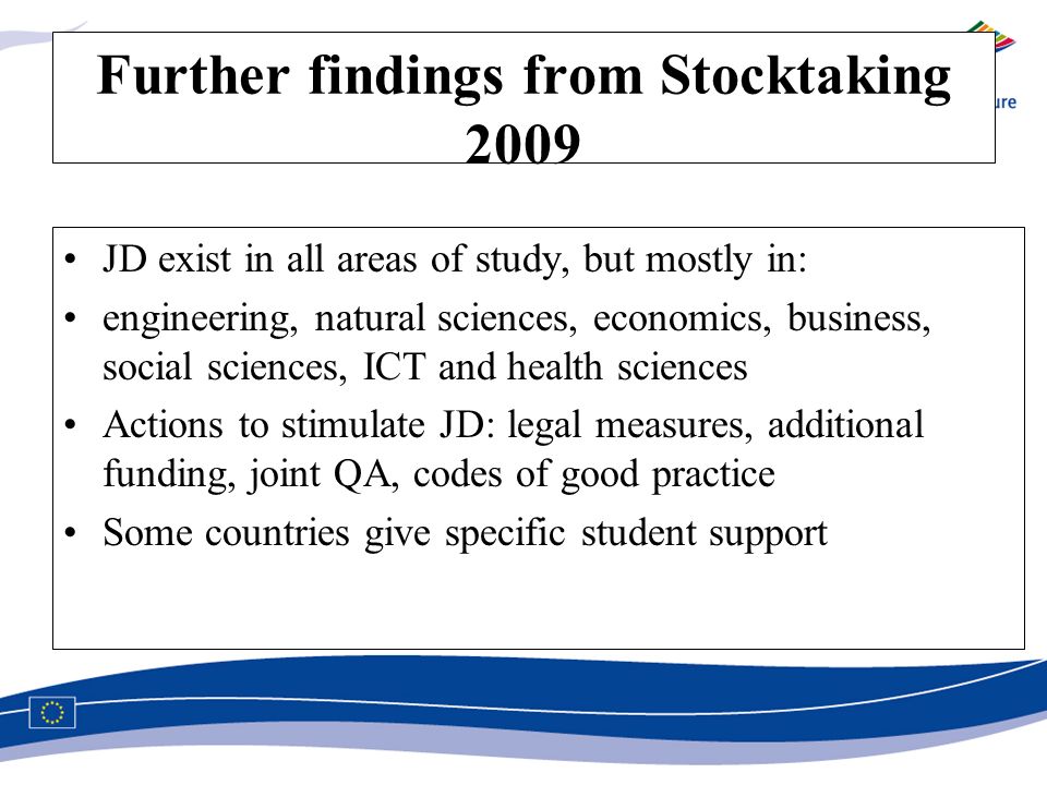 Further findings from Stocktaking 2009 JD exist in all areas of study, but mostly in: engineering, natural sciences, economics, business, social sciences, ICT and health sciences Actions to stimulate JD: legal measures, additional funding, joint QA, codes of good practice Some countries give specific student support