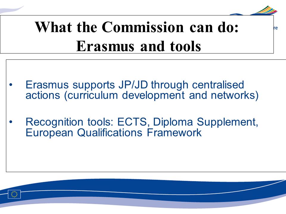 What the Commission can do: Erasmus and tools Erasmus supports JP/JD through centralised actions (curriculum development and networks) Recognition tools: ECTS, Diploma Supplement, European Qualifications Framework