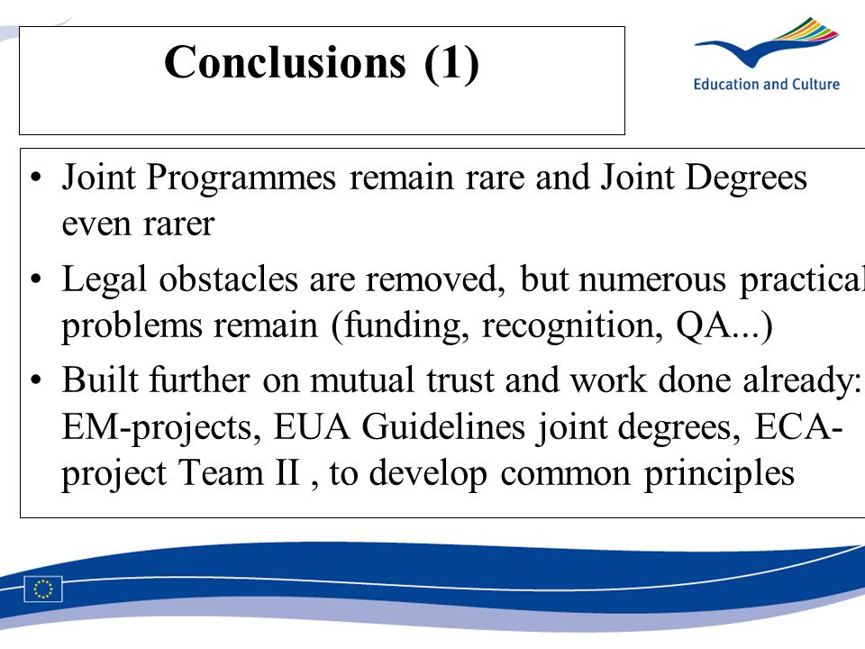 Conclusions (1) Joint Programmes remain rare and Joint Degrees even rarer Legal obstacles are removed, but numerous practical problems remain (funding, recognition, QA...) Built further on mutual trust and work done already: EM-projects, EUA Guidelines joint degrees, ECA- project Team II, to develop common principles