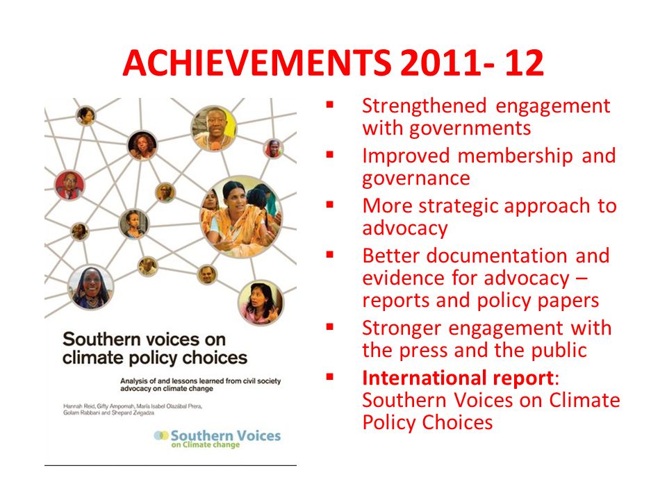 ACHIEVEMENTS Strengthened engagement with governments Improved membership and governance More strategic approach to advocacy Better documentation and evidence for advocacy – reports and policy papers Stronger engagement with the press and the public International report: Southern Voices on Climate Policy Choices